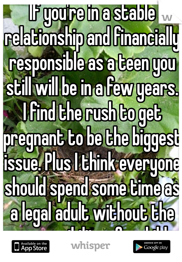 If you're in a stable relationship and financially responsible as a teen you still will be in a few years.
I find the rush to get pregnant to be the biggest issue. Plus I think everyone should spend some time as a legal adult without the responsibility of a child. 