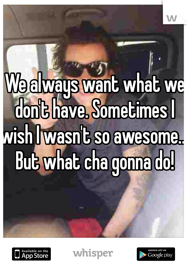 We always want what we don't have. Sometimes I wish I wasn't so awesome... But what cha gonna do!