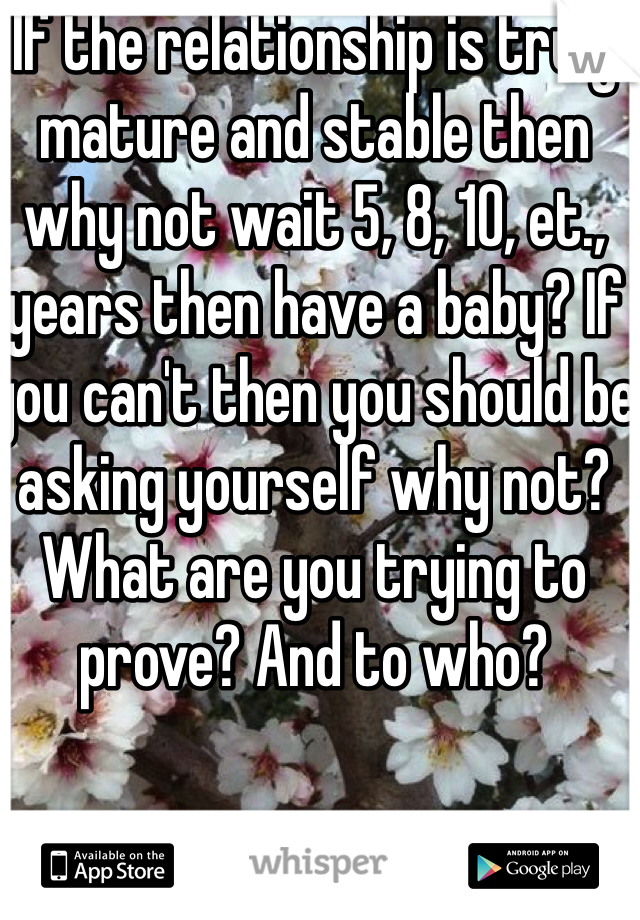 If the relationship is truly mature and stable then why not wait 5, 8, 10, et., years then have a baby? If you can't then you should be asking yourself why not? What are you trying to prove? And to who? 