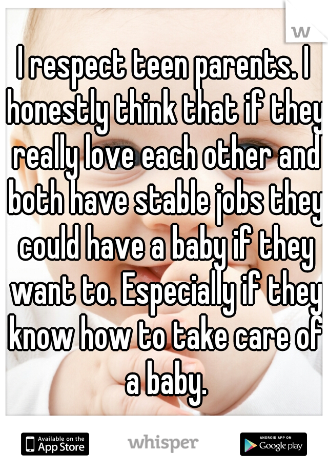 I respect teen parents. I honestly think that if they really love each other and both have stable jobs they could have a baby if they want to. Especially if they know how to take care of a baby.