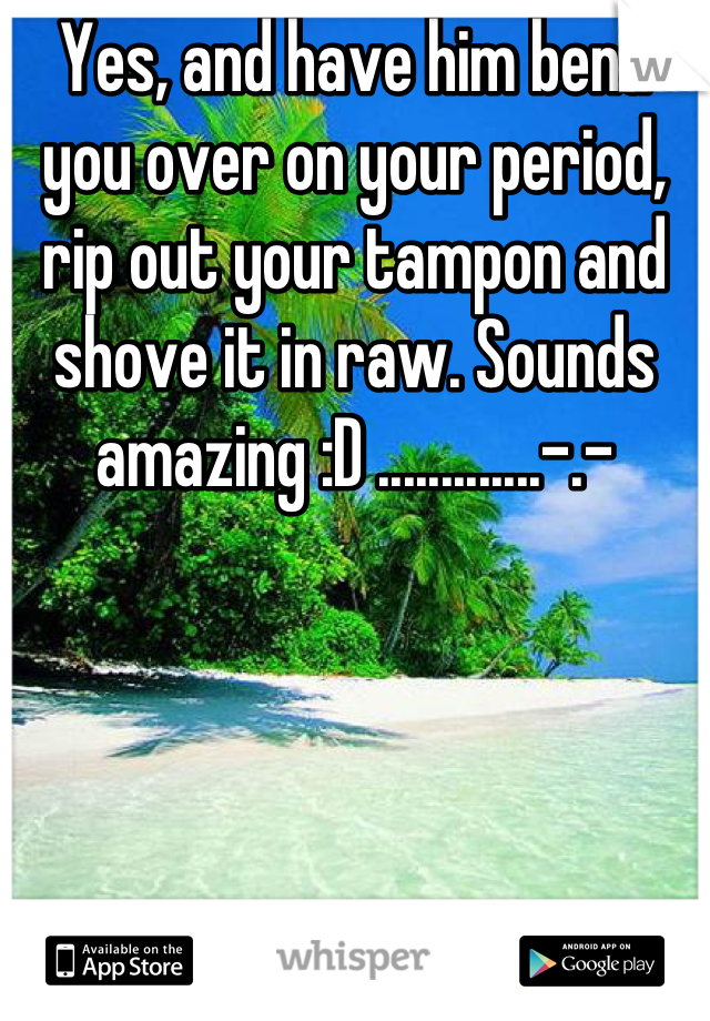 Yes, and have him bend you over on your period, rip out your tampon and shove it in raw. Sounds amazing :D .............-.-