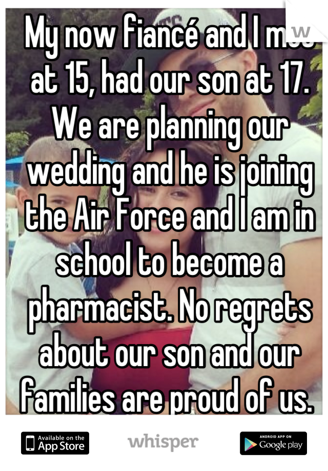 My now fiancé and I met at 15, had our son at 17. We are planning our wedding and he is joining the Air Force and I am in school to become a pharmacist. No regrets about our son and our families are proud of us. 