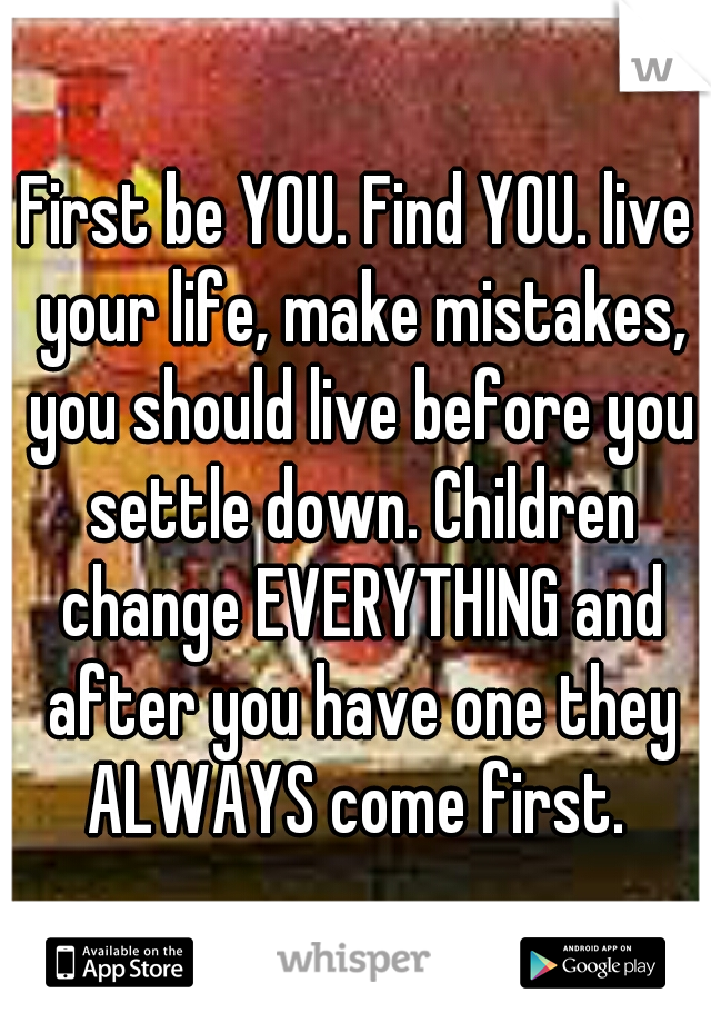 First be YOU. Find YOU. live your life, make mistakes, you should live before you settle down. Children change EVERYTHING and after you have one they ALWAYS come first. 