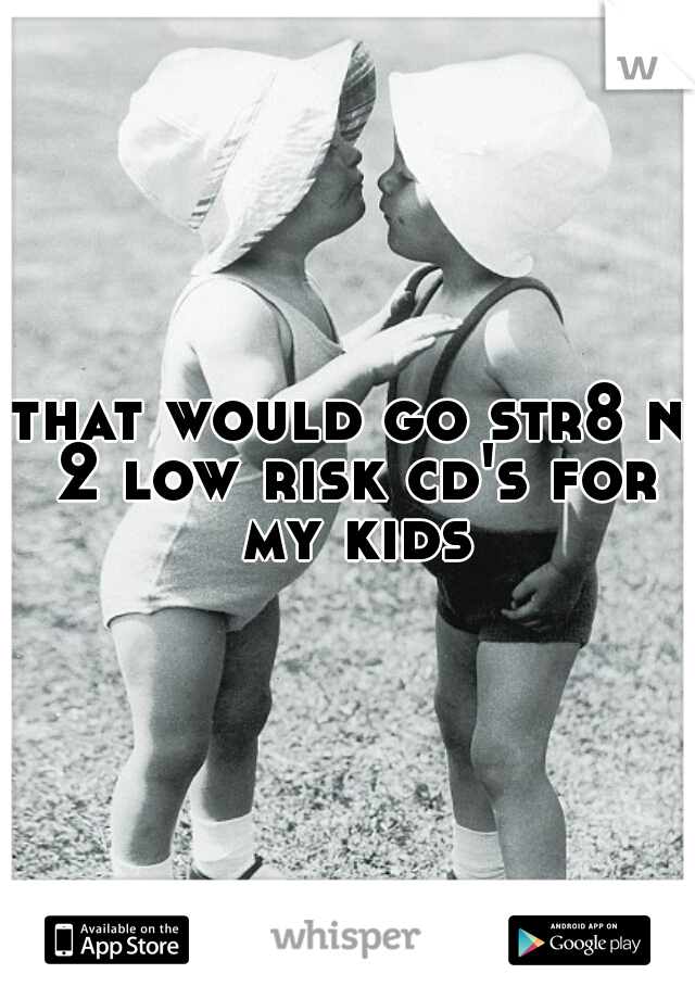 that would go str8 n 2 low risk cd's for my kids
