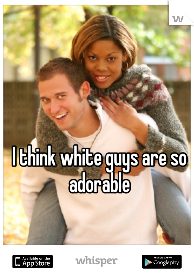 I think white guys are so adorable 
