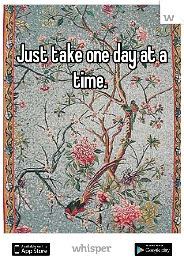 Just take one day at a time. 