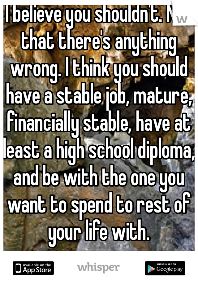 I believe you shouldn't. Not that there's anything wrong. I think you should have a stable job, mature, financially stable, have at least a high school diploma, and be with the one you want to spend to rest of your life with.