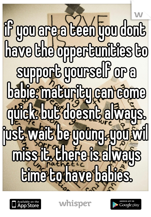 if you are a teen you dont have the oppertunities to support yourself or a babie. maturity can come quick. but doesnt always. just wait be young. you will miss it. there is always time to have babies.