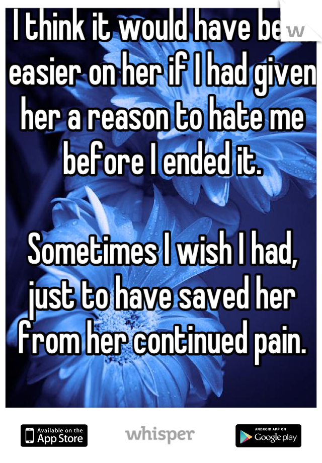 I think it would have been easier on her if I had given her a reason to hate me before I ended it.

Sometimes I wish I had, just to have saved her from her continued pain.