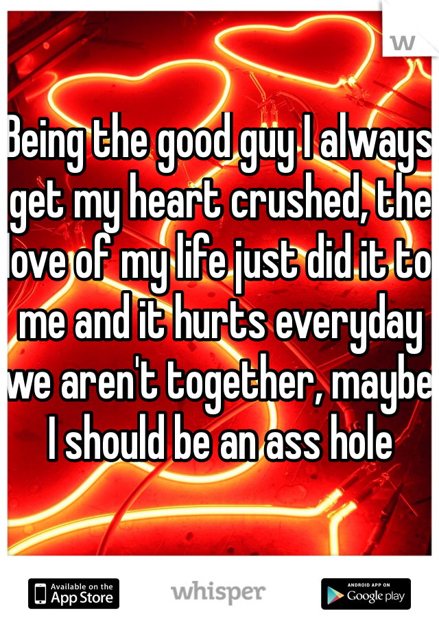 Being the good guy I always get my heart crushed, the love of my life just did it to me and it hurts everyday we aren't together, maybe I should be an ass hole 