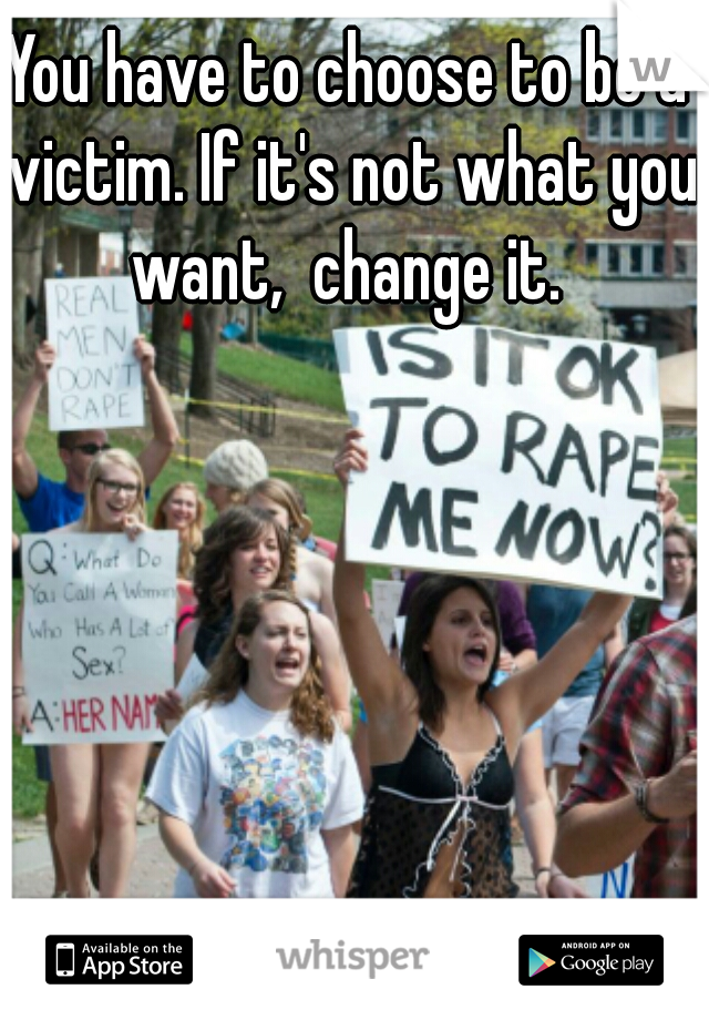 You have to choose to be a victim. If it's not what you want,  change it. 