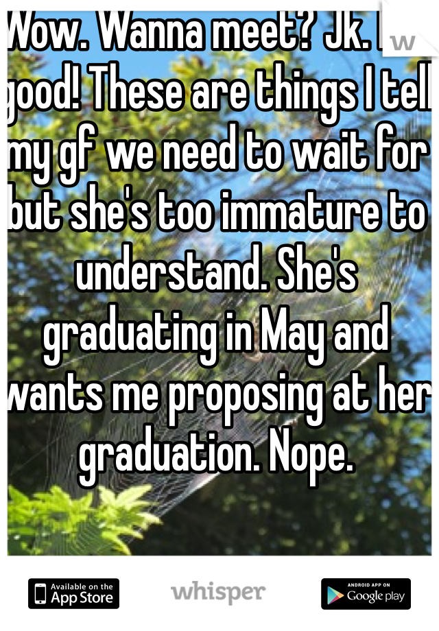 Wow. Wanna meet? Jk. But good! These are things I tell my gf we need to wait for but she's too immature to understand. She's graduating in May and wants me proposing at her graduation. Nope.
