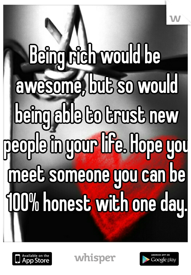 Being rich would be awesome, but so would being able to trust new people in your life. Hope you meet someone you can be 100% honest with one day.