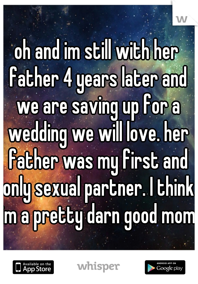 oh and im still with her father 4 years later and we are saving up for a wedding we will love. her father was my first and only sexual partner. I think im a pretty darn good mom!