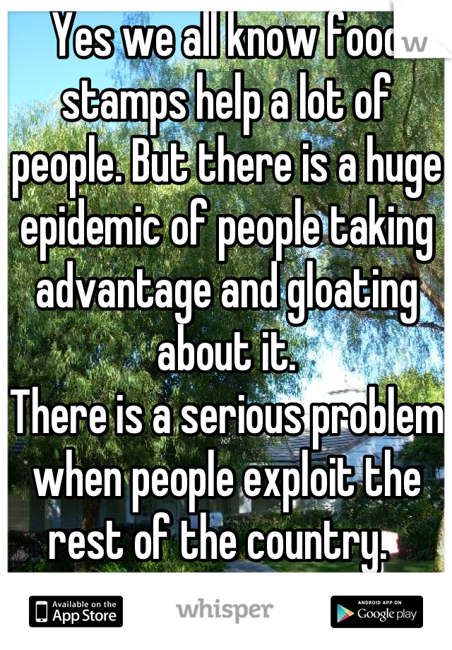 Yes we all know food stamps help a lot of people. But there is a huge epidemic of people taking advantage and gloating about it.
There is a serious problem when people exploit the rest of the country.  