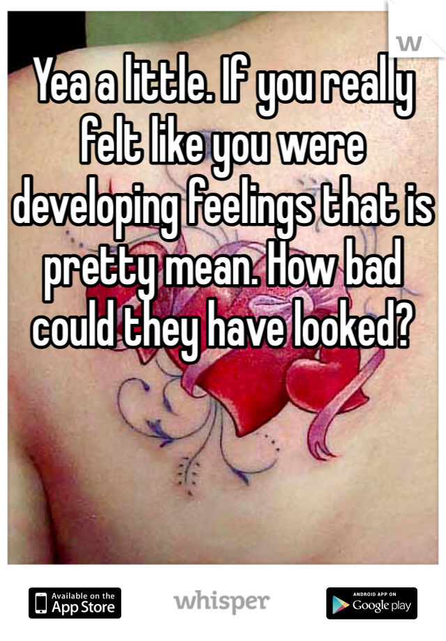 Yea a little. If you really felt like you were developing feelings that is pretty mean. How bad could they have looked? 