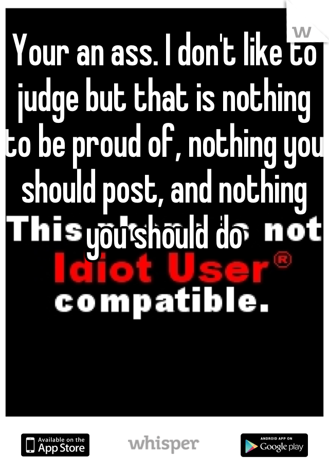 Your an ass. I don't like to judge but that is nothing to be proud of, nothing you should post, and nothing you should do