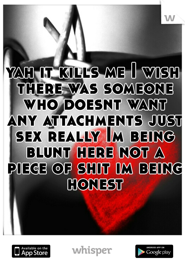 yah it kills me I wish there was someone who doesnt want any attachments just sex really Im being blunt here not a piece of shit im being honest