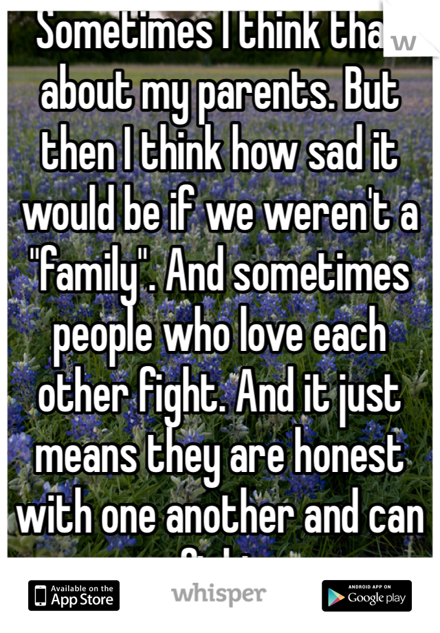 Sometimes I think that about my parents. But then I think how sad it would be if we weren't a "family". And sometimes people who love each other fight. And it just means they are honest with one another and can fight 