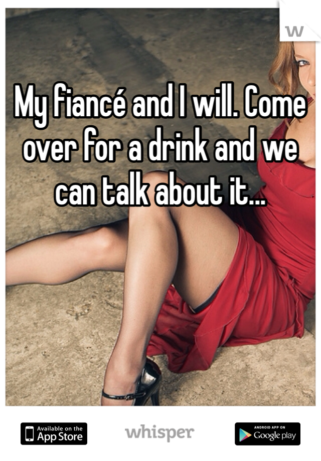 My fiancé and I will. Come over for a drink and we can talk about it...