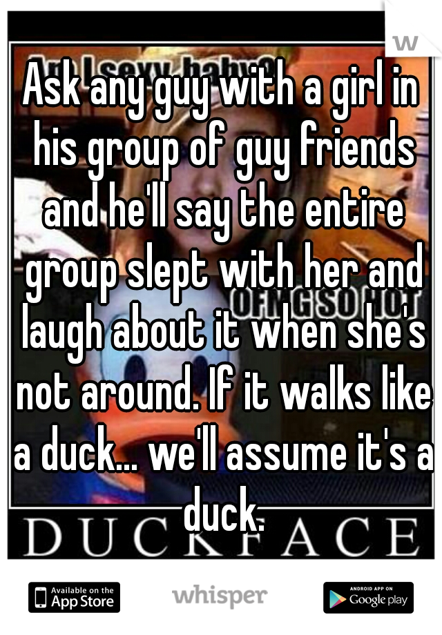 Ask any guy with a girl in his group of guy friends and he'll say the entire group slept with her and laugh about it when she's not around. If it walks like a duck... we'll assume it's a duck.