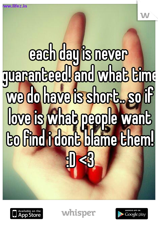 each day is never guaranteed! and what time we do have is short.. so if love is what people want to find i dont blame them! :D <3