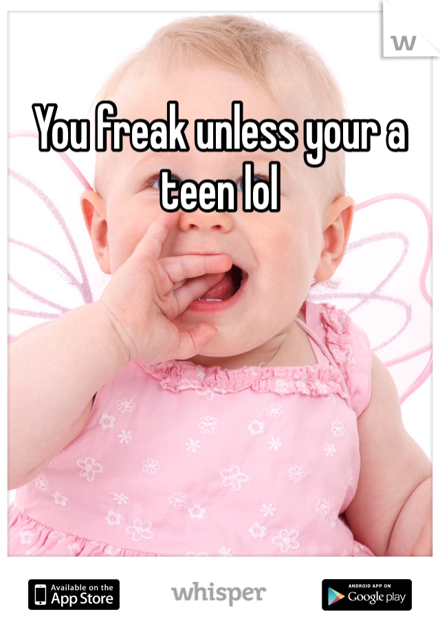 You freak unless your a teen lol