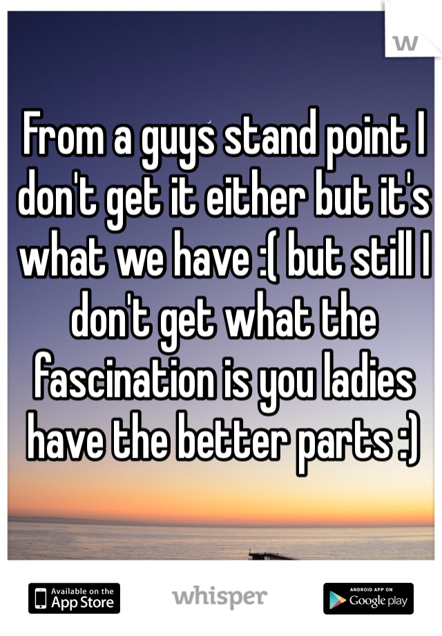 From a guys stand point I don't get it either but it's what we have :( but still I don't get what the fascination is you ladies have the better parts :)