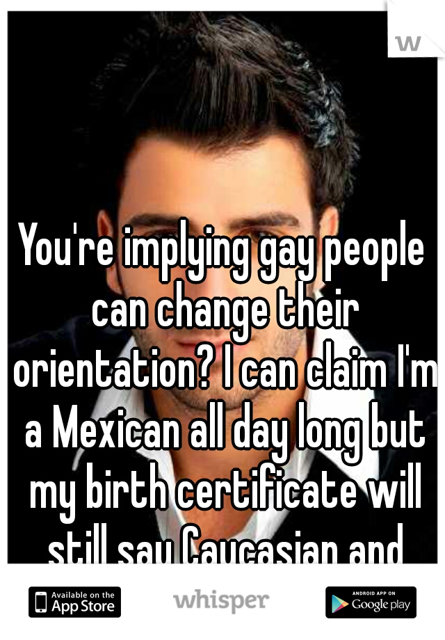 You're implying gay people can change their orientation? I can claim I'm a Mexican all day long but my birth certificate will still say Caucasian and Middle Eastern. 