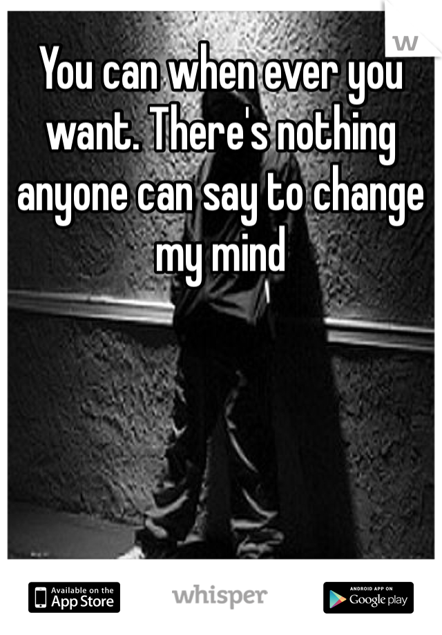 You can when ever you want. There's nothing anyone can say to change my mind 
