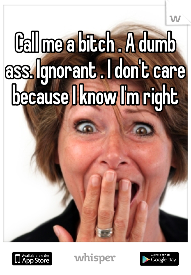 Call me a bitch . A dumb ass. Ignorant . I don't care because I know I'm right 