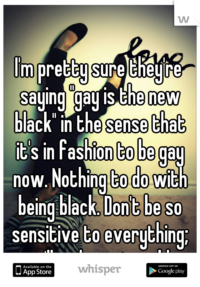 I'm pretty sure they're saying "gay is the new black" in the sense that it's in fashion to be gay now. Nothing to do with being black. Don't be so sensitive to everything; you'll end up miserable.