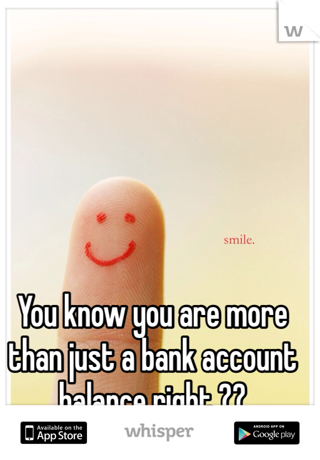 You know you are more than just a bank account balance right ?? 