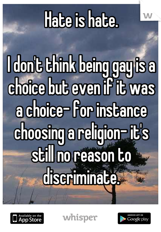 Hate is hate.

I don't think being gay is a choice but even if it was a choice- for instance choosing a religion- it's still no reason to discriminate.