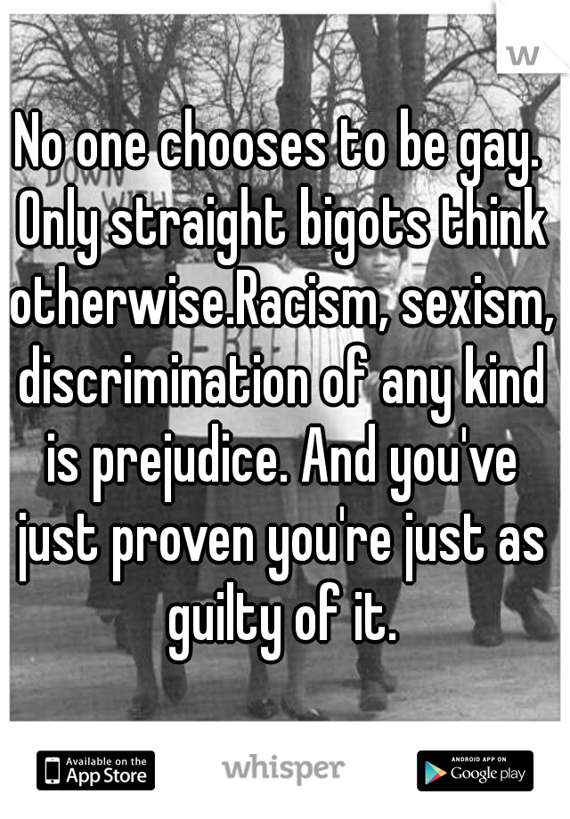 No one chooses to be gay. Only straight bigots think otherwise.Racism, sexism, discrimination of any kind is prejudice. And you've just proven you're just as guilty of it.