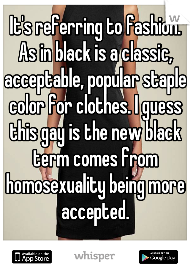 It's referring to fashion. As in black is a classic, acceptable, popular staple color for clothes. I guess this gay is the new black term comes from homosexuality being more accepted.