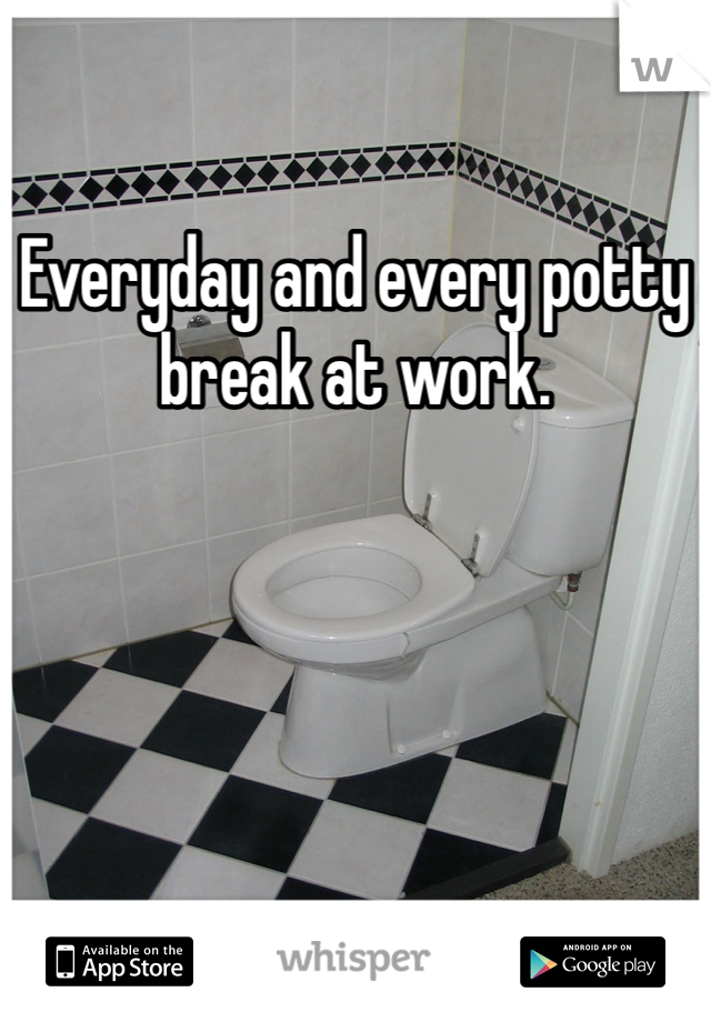 Everyday and every potty break at work.