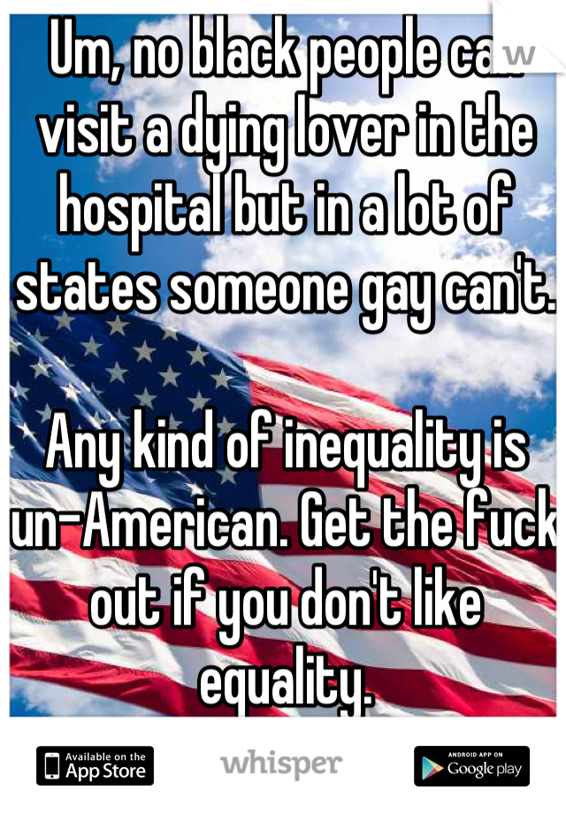 Um, no black people can visit a dying lover in the hospital but in a lot of states someone gay can't.

Any kind of inequality is un-American. Get the fuck out if you don't like equality.