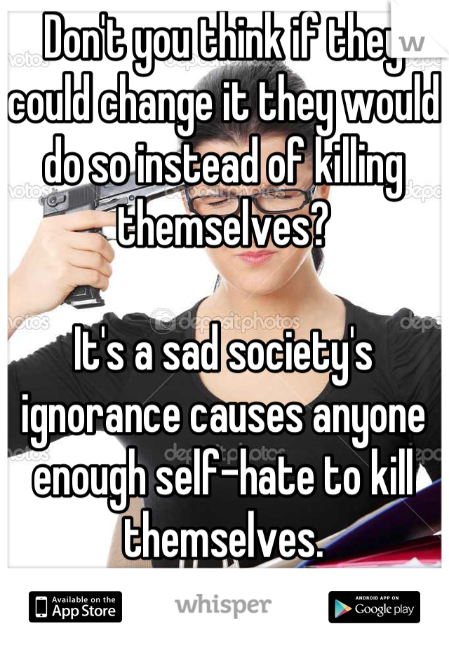 Don't you think if they could change it they would do so instead of killing themselves?

It's a sad society's ignorance causes anyone enough self-hate to kill themselves.