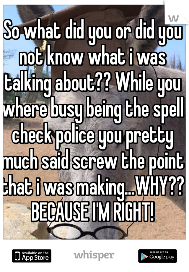 So what did you or did you not know what i was talking about?? While you where busy being the spell check police you pretty much said screw the point that i was making...WHY?? BECAUSE I'M RIGHT!