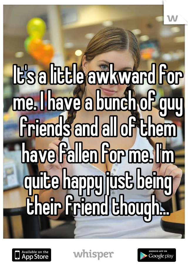 It's a little awkward for me. I have a bunch of guy friends and all of them have fallen for me. I'm quite happy just being their friend though...