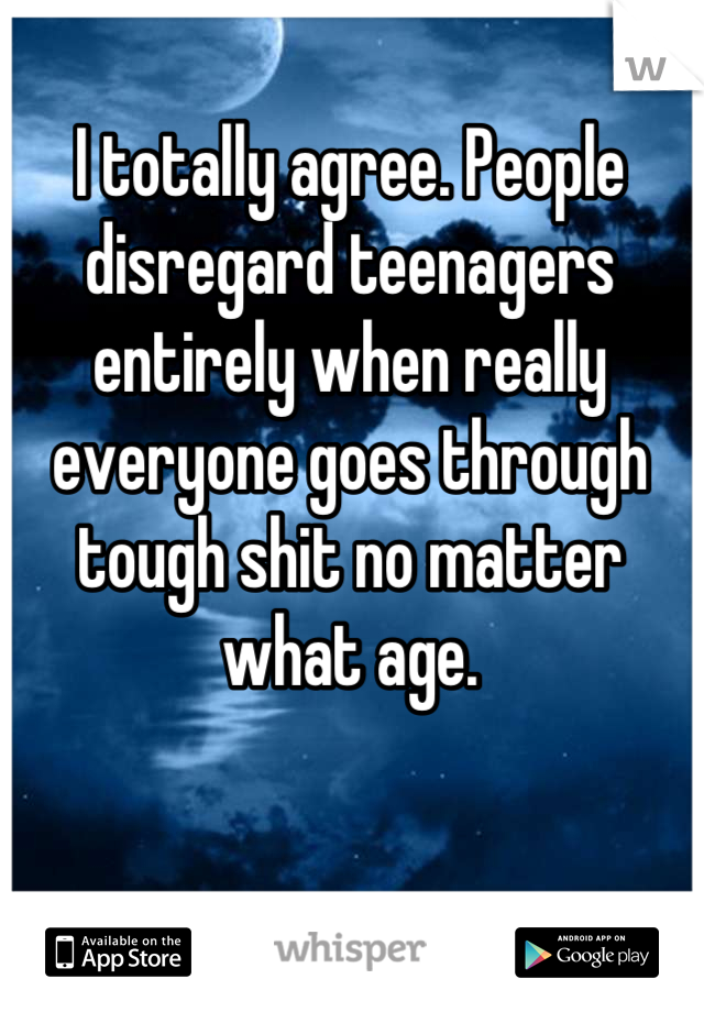 I totally agree. People disregard teenagers entirely when really everyone goes through tough shit no matter what age.