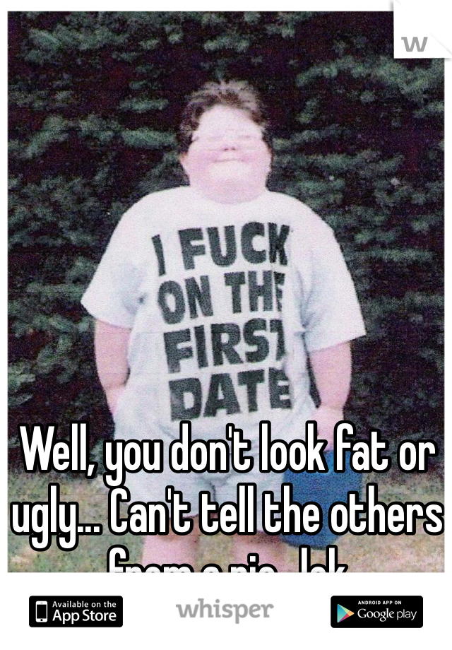 Well, you don't look fat or ugly... Can't tell the others from a pic...lok