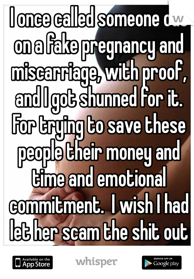 I once called someone out on a fake pregnancy and miscarriage, with proof, and I got shunned for it. For trying to save these people their money and time and emotional commitment.  I wish I had let her scam the shit out of those people. 