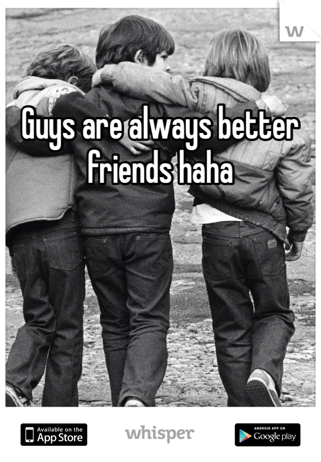 Guys are always better friends haha 
