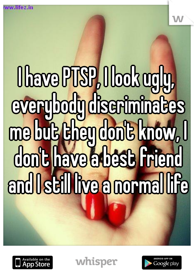 I have PTSP, I look ugly, everybody discriminates me but they don't know, I don't have a best friend and I still live a normal life