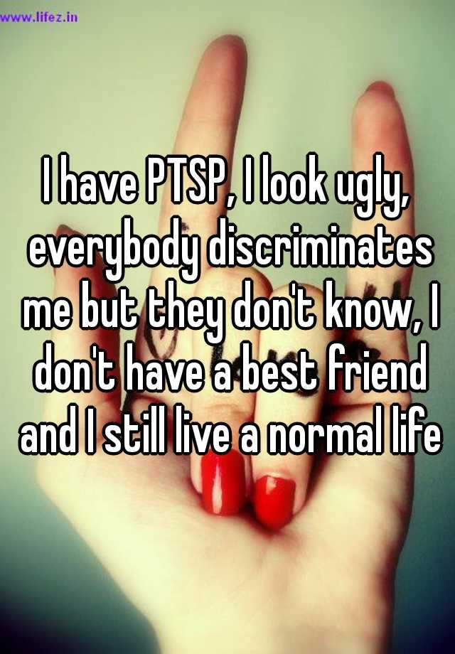 I have PTSP, I look ugly, everybody discriminates me but they don't know, I don't have a best friend and I still live a normal life