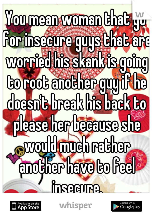 You mean woman that go for insecure guys that are worried his skank is going to root another guy if he doesn't break his back to please her because she would much rather another have to feel insecure.