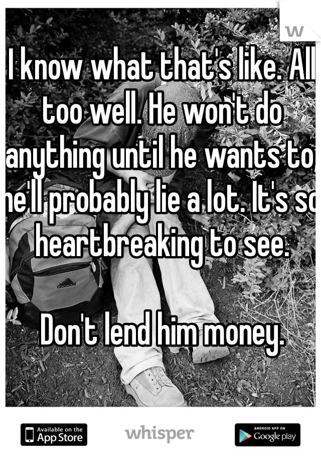 I know what that's like. All too well. He won't do anything until he wants to, he'll probably lie a lot. It's so heartbreaking to see. 

Don't lend him money. 
