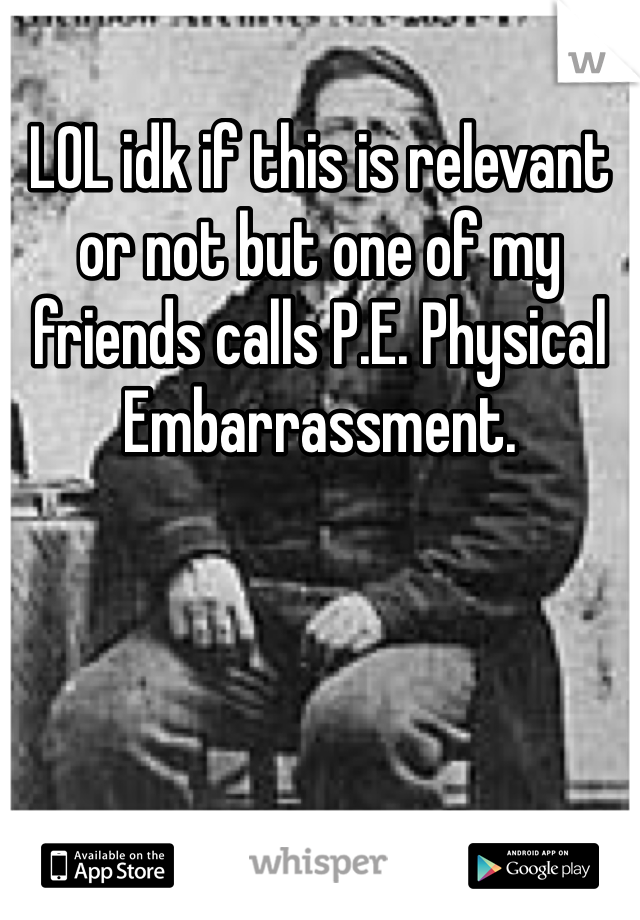 LOL idk if this is relevant or not but one of my friends calls P.E. Physical Embarrassment.
